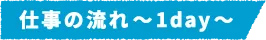 仕事の流れ～1day～